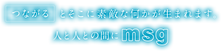 「つながる」とそこに素敵な何かが生まれます。人と人との間に「msg」