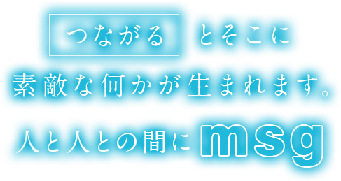 「つながる」とそこに素敵な何かが生まれます。人と人との間に「msg」